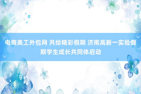 电商美工外包网 共绘精彩假期 济南高新一实验假期学生成长共同体启动