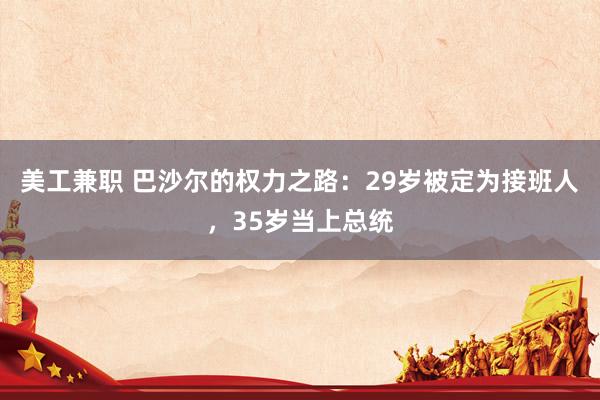 美工兼职 巴沙尔的权力之路：29岁被定为接班人，35岁当上总统