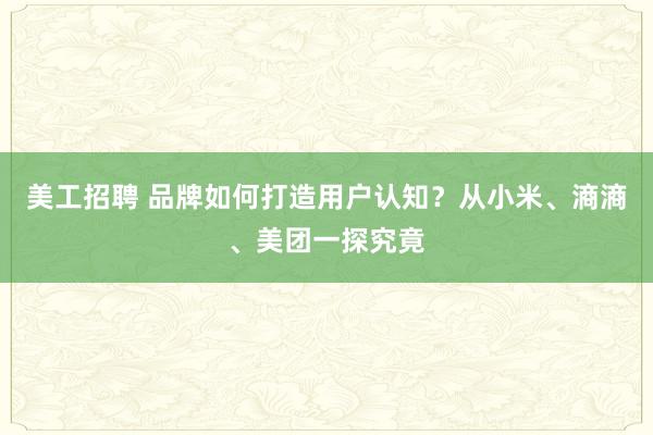 美工招聘 品牌如何打造用户认知？从小米、滳滳、美团一探究竟