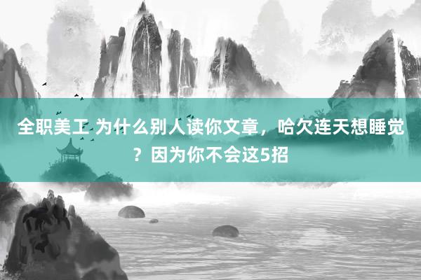 全职美工 为什么别人读你文章，哈欠连天想睡觉？因为你不会这5招