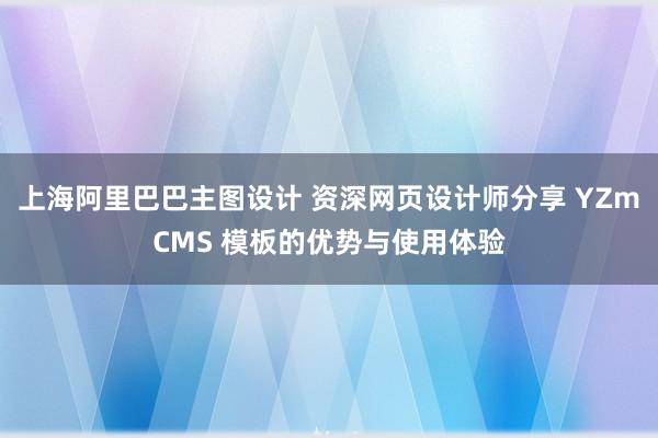 上海阿里巴巴主图设计 资深网页设计师分享 YZmCMS 模板的优势与使用体验