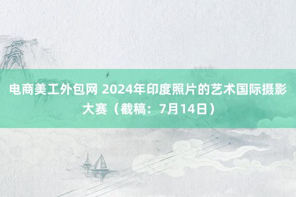 电商美工外包网 2024年印度照片的艺术国际摄影大赛（截稿：7月14日）