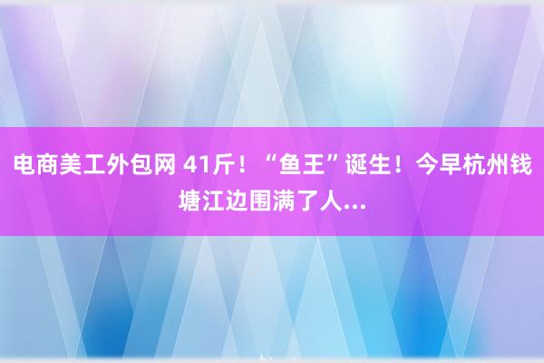 电商美工外包网 41斤！“鱼王”诞生！今早杭州钱塘江边围满了人...