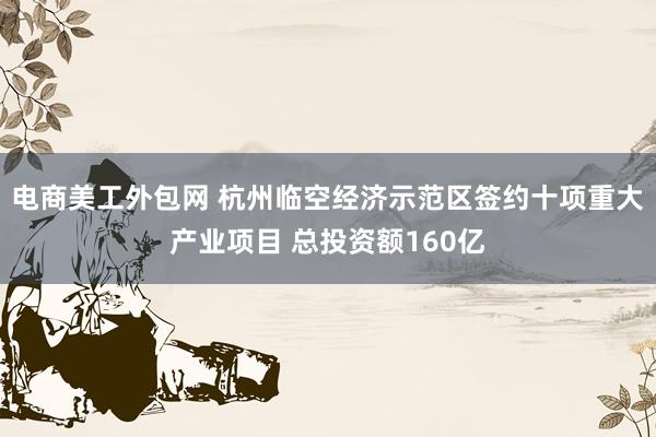 电商美工外包网 杭州临空经济示范区签约十项重大产业项目 总投资额160亿