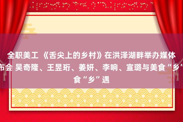 全职美工 《舌尖上的乡村》在洪泽湖畔举办媒体发布会 吴奇隆、王昱珩、姜妍、李响、宣璐与美食“乡”遇