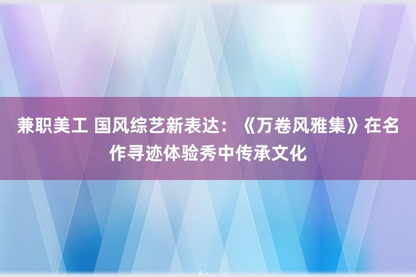 兼职美工 国风综艺新表达：《万卷风雅集》在名作寻迹体验秀中传承文化