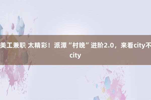 美工兼职 太精彩！派潭“村晚”进阶2.0，来看city不city