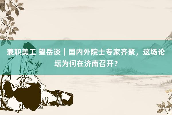 兼职美工 望岳谈｜国内外院士专家齐聚，这场论坛为何在济南召开？