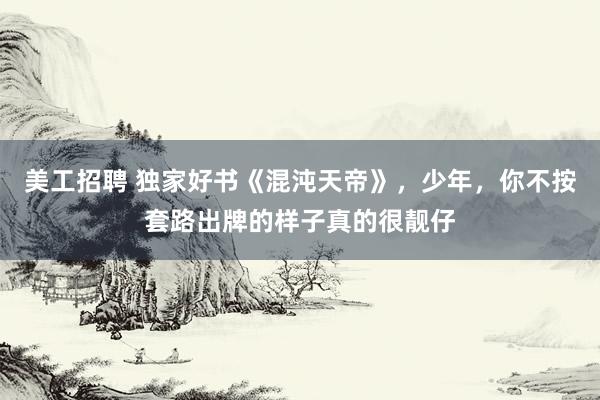 美工招聘 独家好书《混沌天帝》，少年，你不按套路出牌的样子真的很靓仔