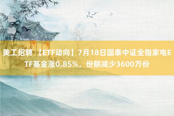 美工招聘 【ETF动向】7月18日国泰中证全指家电ETF基金涨0.85%，份额减少3600万份