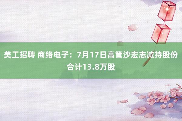 美工招聘 商络电子：7月17日高管沙宏志减持股份合计13.8万股