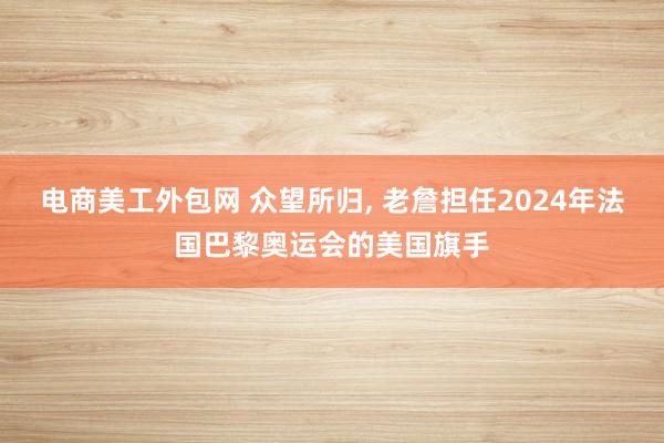 电商美工外包网 众望所归, 老詹担任2024年法国巴黎奥运会的美国旗手