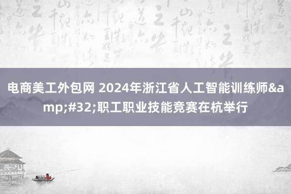 电商美工外包网 2024年浙江省人工智能训练师&#32;职工职业技能竞赛在杭举行