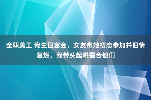 全职美工 我生日宴会，女友带她初恋参加并旧情复燃，我带头起哄撮合他们