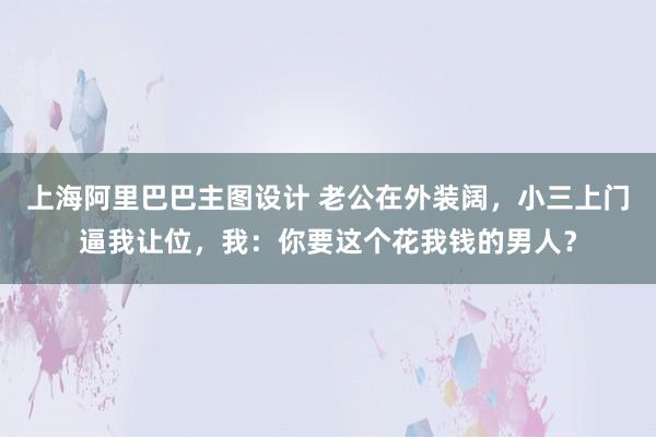 上海阿里巴巴主图设计 老公在外装阔，小三上门逼我让位，我：你要这个花我钱的男人？