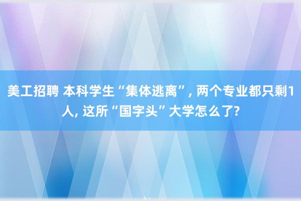 美工招聘 本科学生“集体逃离”, 两个专业都只剩1人, 这所“国字头”大学怎么了?