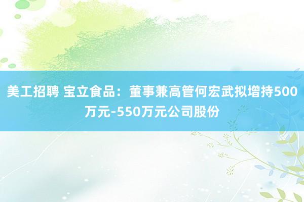 美工招聘 宝立食品：董事兼高管何宏武拟增持500万元-550万元公司股份