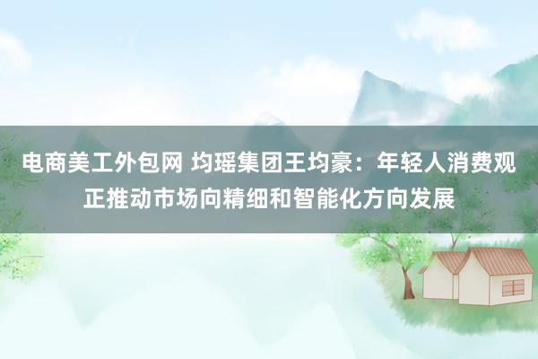 电商美工外包网 均瑶集团王均豪：年轻人消费观正推动市场向精细和智能化方向发展