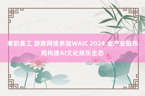 兼职美工 游族网络参加WAIC 2024 全产业链布局构建AI文化娱乐生态