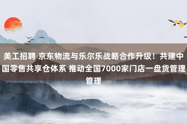 美工招聘 京东物流与乐尔乐战略合作升级！共建中国零售共享仓体系 推动全国7000家门店一盘货管理