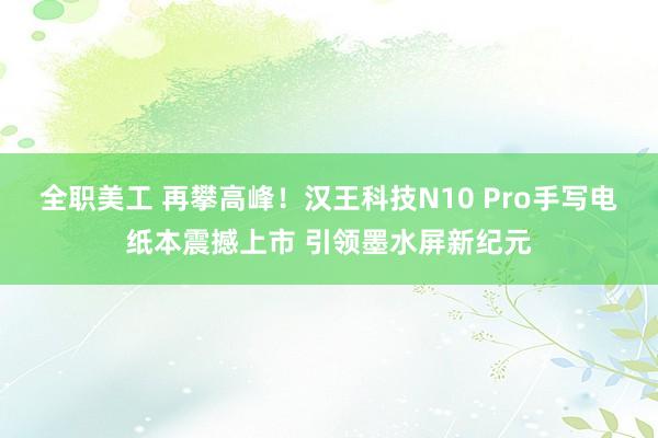 全职美工 再攀高峰！汉王科技N10 Pro手写电纸本震撼上市 引领墨水屏新纪元