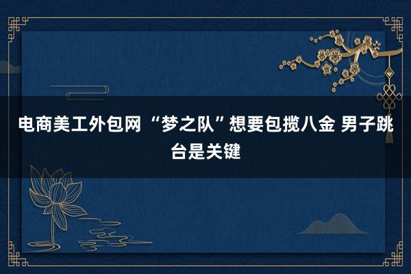 电商美工外包网 “梦之队”想要包揽八金 男子跳台是关键