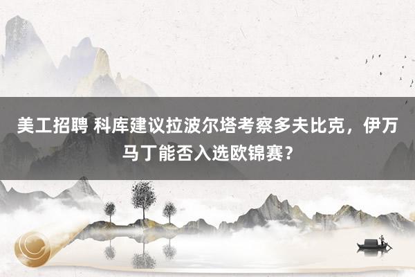 美工招聘 科库建议拉波尔塔考察多夫比克，伊万马丁能否入选欧锦赛？