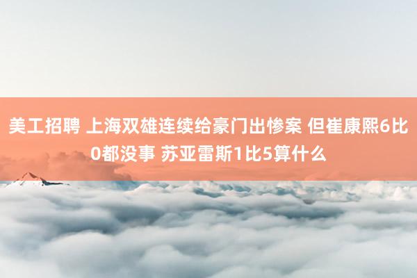 美工招聘 上海双雄连续给豪门出惨案 但崔康熙6比0都没事 苏亚雷斯1比5算什么