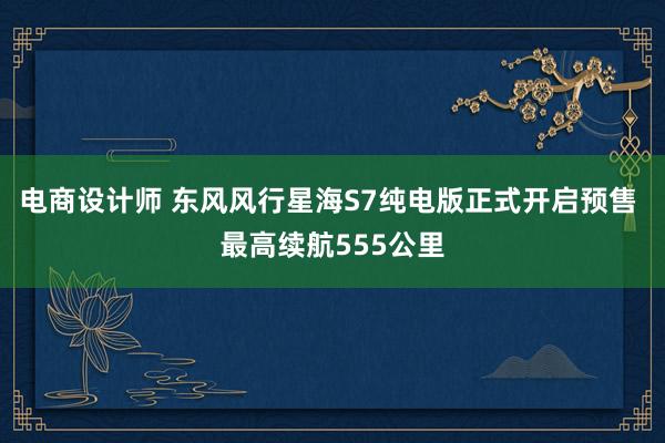 电商设计师 东风风行星海S7纯电版正式开启预售 最高续航555公里