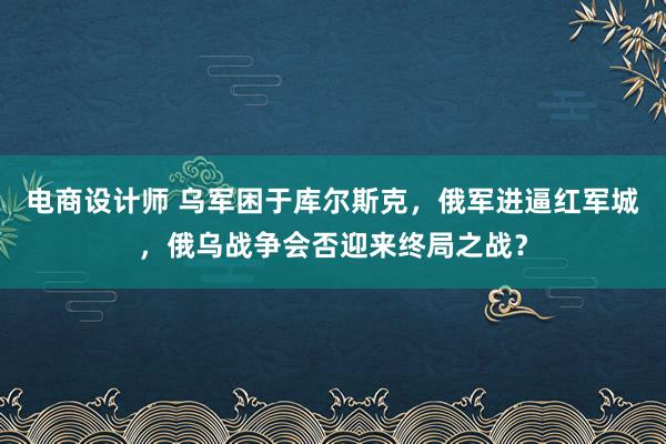 电商设计师 乌军困于库尔斯克，俄军进逼红军城，俄乌战争会否迎来终局之战？