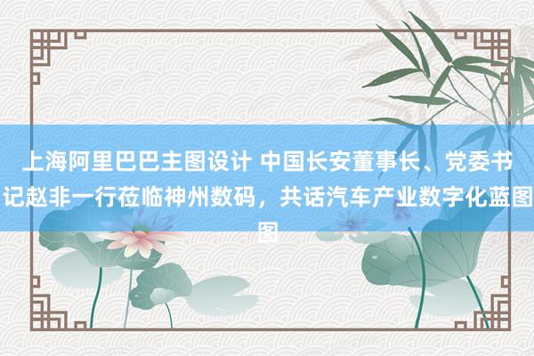 上海阿里巴巴主图设计 中国长安董事长、党委书记赵非一行莅临神州数码，共话汽车产业数字化蓝图