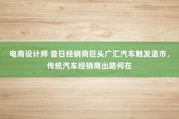 电商设计师 昔日经销商巨头广汇汽车触发退市，传统汽车经销商出路何在