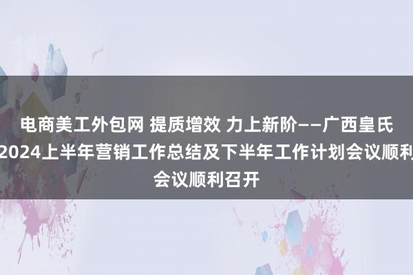 电商美工外包网 提质增效 力上新阶——广西皇氏乳业2024上半年营销工作总结及下半年工作计划会议顺利召开