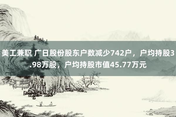 美工兼职 广日股份股东户数减少742户，户均持股3.98万股，户均持股市值45.77万元