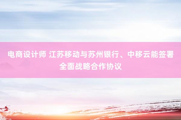 电商设计师 江苏移动与苏州银行、中移云能签署全面战略合作协议