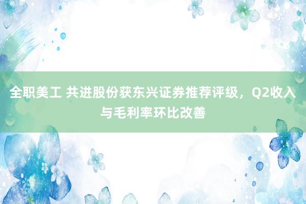 全职美工 共进股份获东兴证券推荐评级，Q2收入与毛利率环比改善