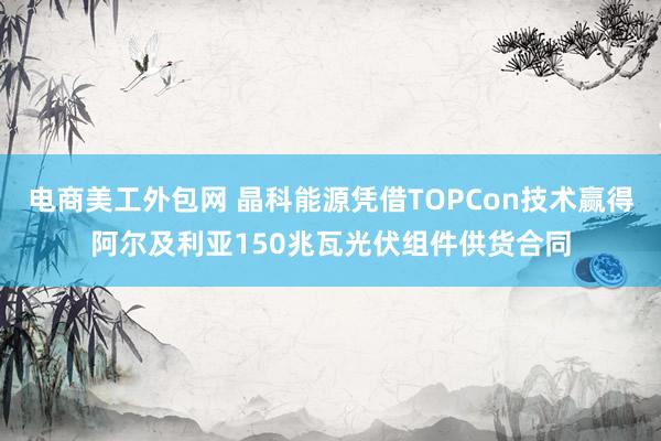 电商美工外包网 晶科能源凭借TOPCon技术赢得阿尔及利亚150兆瓦光伏组件供货合同