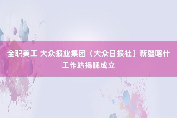 全职美工 大众报业集团（大众日报社）新疆喀什工作站揭牌成立