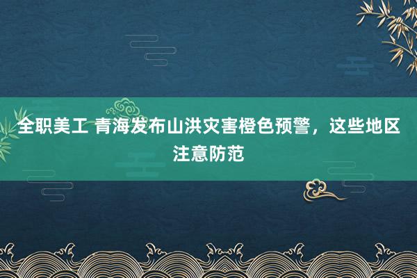 全职美工 青海发布山洪灾害橙色预警，这些地区注意防范