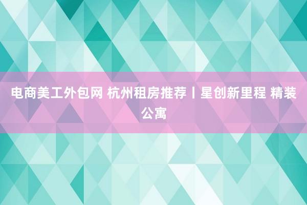 电商美工外包网 杭州租房推荐丨星创新里程 精装公寓