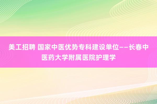 美工招聘 国家中医优势专科建设单位——长春中医药大学附属医院护理学