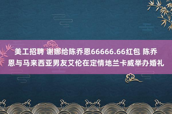 美工招聘 谢娜给陈乔恩66666.66红包 陈乔恩与马来西亚男友艾伦在定情地兰卡威举办婚礼