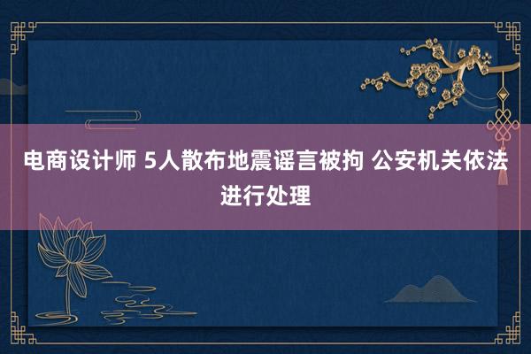 电商设计师 5人散布地震谣言被拘 公安机关依法进行处理