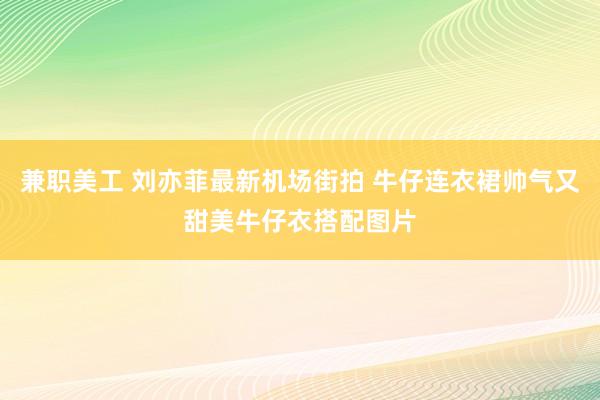 兼职美工 刘亦菲最新机场街拍 牛仔连衣裙帅气又甜美牛仔衣搭配图片