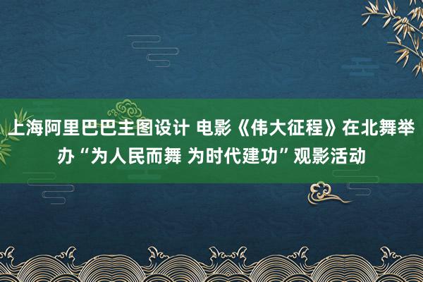 上海阿里巴巴主图设计 电影《伟大征程》在北舞举办“为人民而舞 为时代建功”观影活动