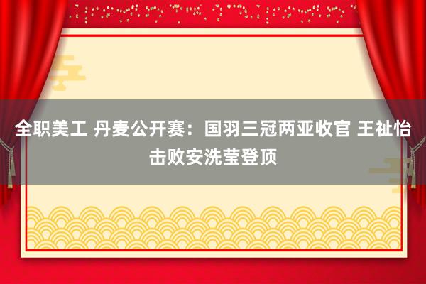 全职美工 丹麦公开赛：国羽三冠两亚收官 王祉怡击败安洗莹登顶