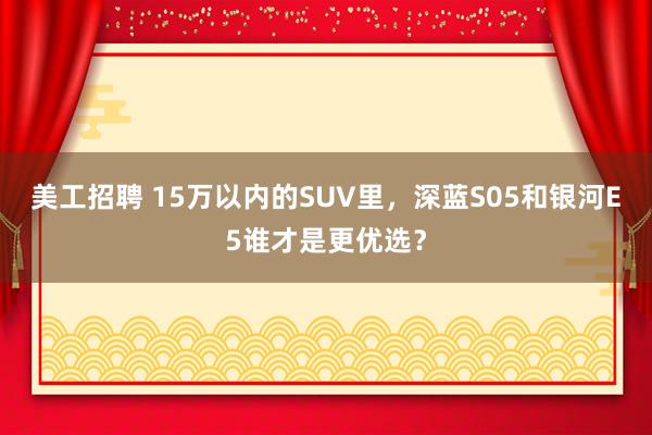 美工招聘 15万以内的SUV里，深蓝S05和银河E5谁才是更优选？