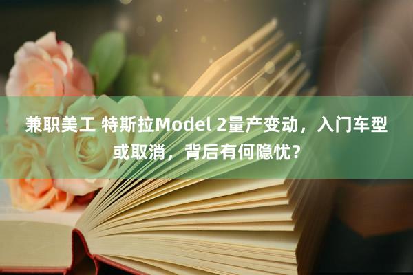 兼职美工 特斯拉Model 2量产变动，入门车型或取消，背后有何隐忧？