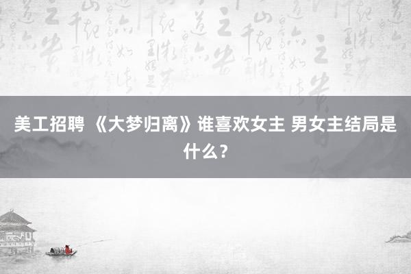 美工招聘 《大梦归离》谁喜欢女主 男女主结局是什么？