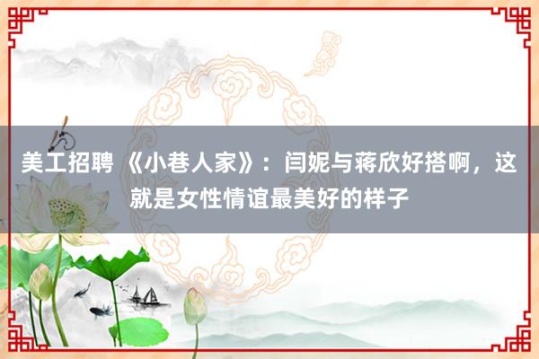 美工招聘 《小巷人家》：闫妮与蒋欣好搭啊，这就是女性情谊最美好的样子